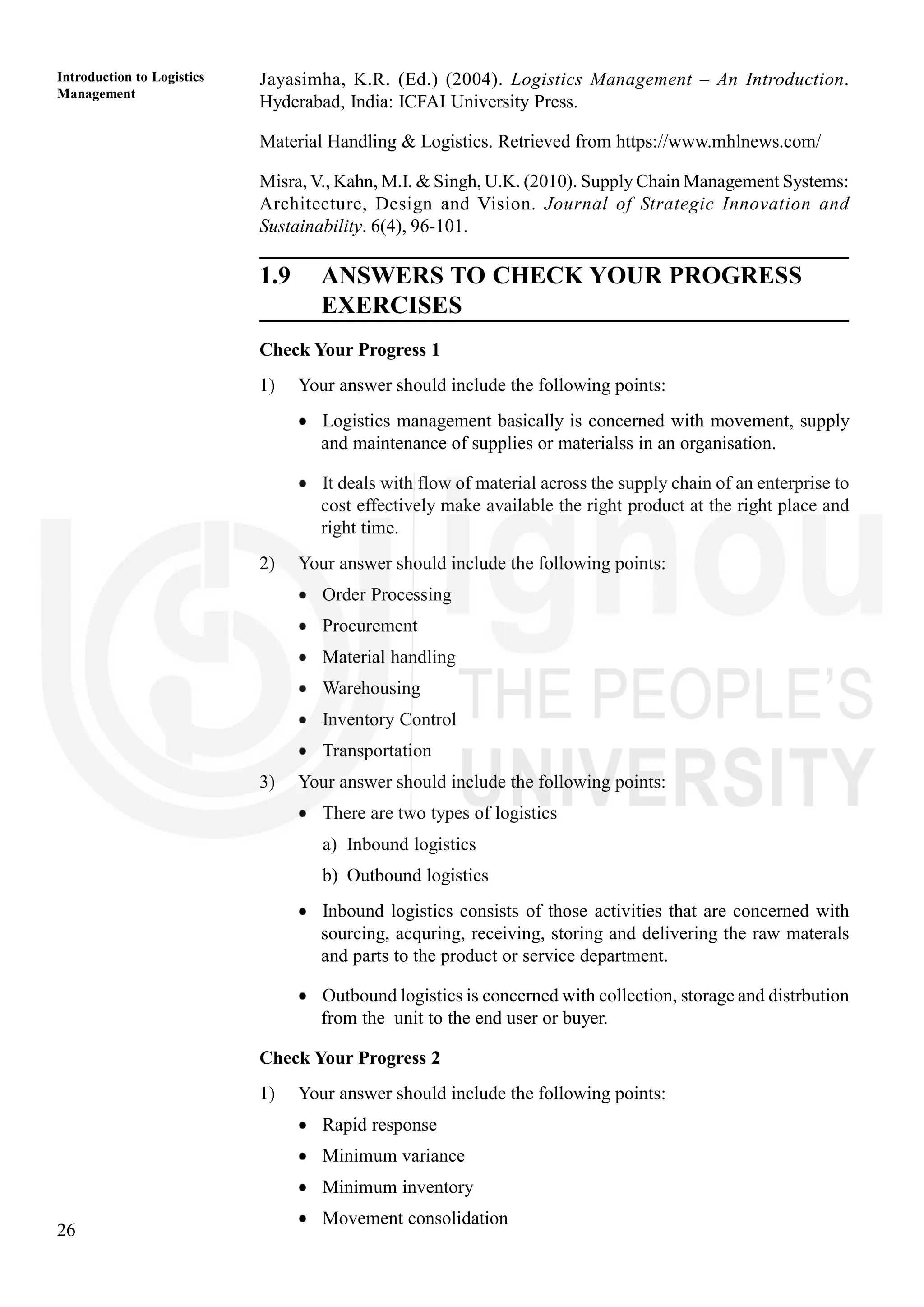 26
Introduction to Logistics
Management
Jayasimha, K.R. (Ed.) (2004). Logistics Management – An Introduction.
Hyderabad, India: ICFAI University Press.
Material Handling & Logistics. Retrieved from https://www.mhlnews.com/
Misra, V., Kahn, M.I. & Singh, U.K. (2010). Supply Chain Management Systems:
Architecture, Design and Vision. Journal of Strategic Innovation and
Sustainability. 6(4), 96-101.
1.9 ANSWERS TO CHECK YOUR PROGRESS
EXERCISES
Check Your Progress 1
1) Your answer should include the following points:
Logistics management basically is concerned with movement, supply
and maintenance of supplies or materialss in an organisation.
It deals with flow of material across the supply chain of an enterprise to
cost effectively make available the right product at the right place and
right time.
2) Your answer should include the following points:
Order Processing
Procurement
Material handling
Warehousing
Inventory Control
Transportation
3) Your answer should include the following points:
There are two types of logistics
a) Inbound logistics
b) Outbound logistics
Inbound logistics consists of those activities that are concerned with
sourcing, acquring, receiving, storing and delivering the raw materals
and parts to the product or service department.
Outbound logistics is concerned with collection, storage and distrbution
from the unit to the end user or buyer.
Check Your Progress 2
1) Your answer should include the following points:
Rapid response
Minimum variance
Minimum inventory
Movement consolidation
 