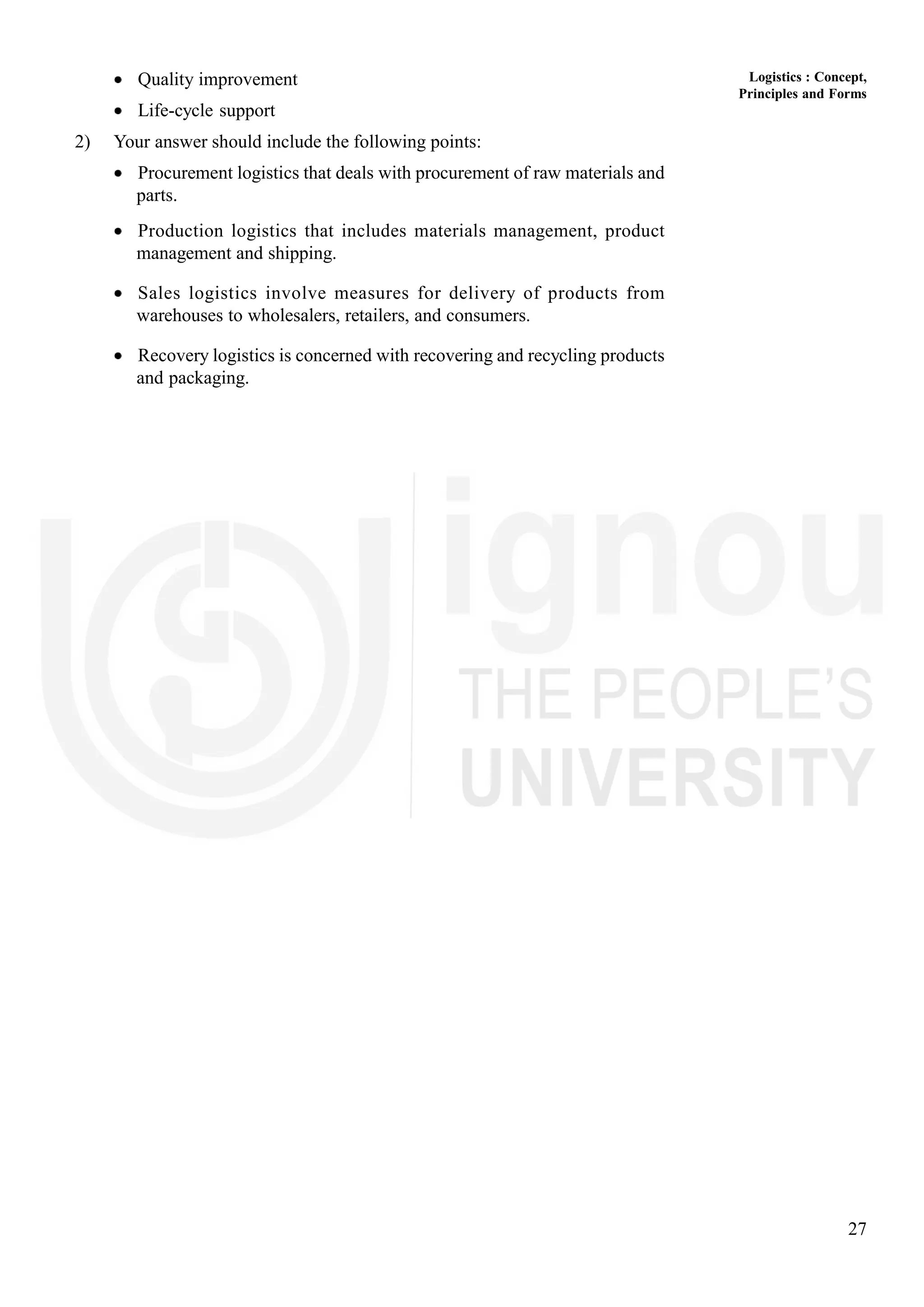 27
Logistics : Concept,
Principles and Forms
Quality improvement
Life-cycle support
2) Your answer should include the following points:
Procurement logistics that deals with procurement of raw materials and
parts.
Production logistics that includes materials management, product
management and shipping.
Sales logistics involve measures for delivery of products from
warehouses to wholesalers, retailers, and consumers.
Recovery logistics is concerned with recovering and recycling products
and packaging.
 
