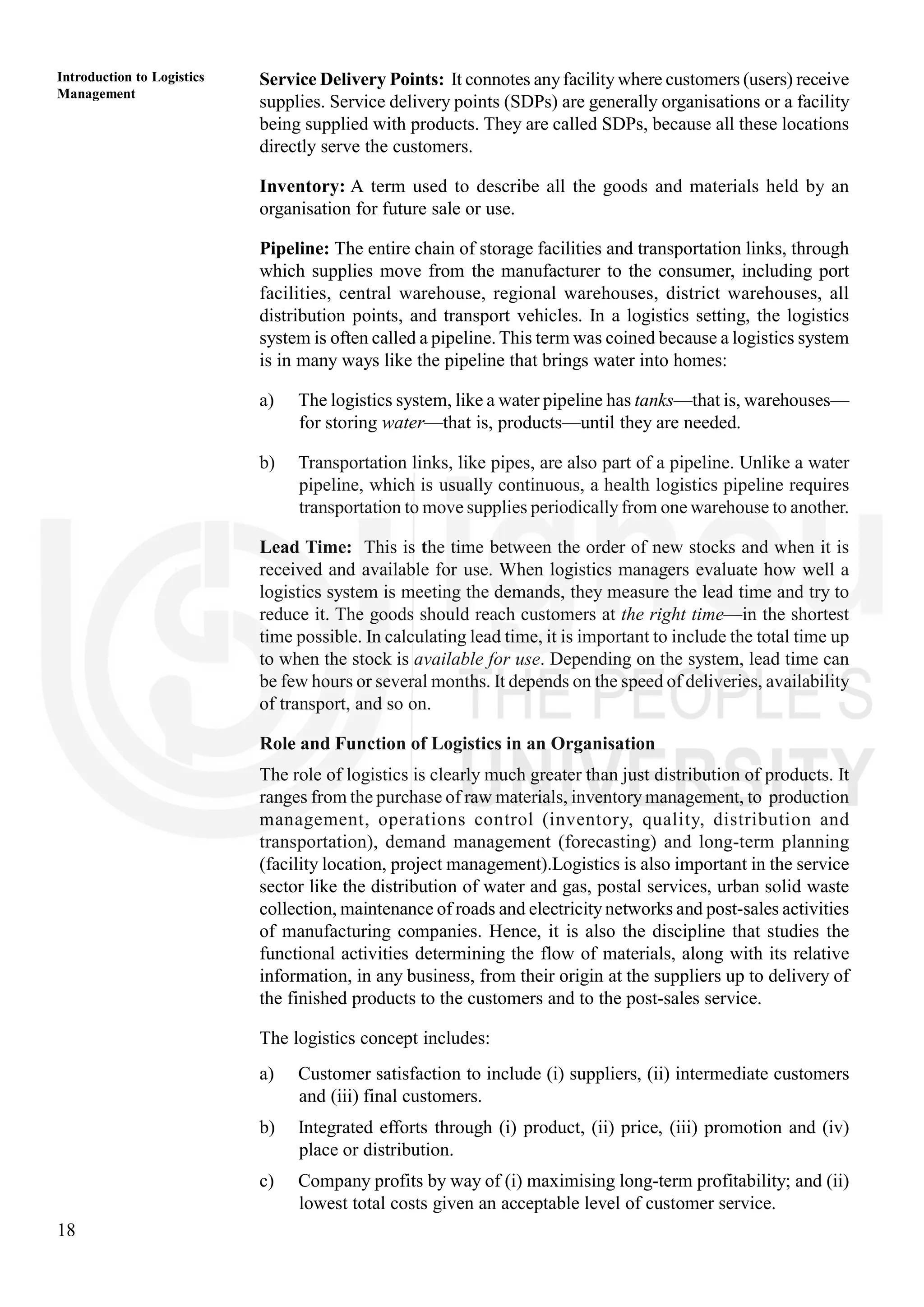 18
Introduction to Logistics
Management
Service Delivery Points: It connotes anyfacility where customers (users) receive
supplies. Service delivery points (SDPs) are generally organisations or a facility
being supplied with products. They are called SDPs, because all these locations
directly serve the customers.
Inventory: A term used to describe all the goods and materials held by an
organisation for future sale or use.
Pipeline: The entire chain of storage facilities and transportation links, through
which supplies move from the manufacturer to the consumer, including port
facilities, central warehouse, regional warehouses, district warehouses, all
distribution points, and transport vehicles. In a logistics setting, the logistics
system is often called a pipeline. This term was coined because a logistics system
is in many ways like the pipeline that brings water into homes:
a) The logistics system, like a water pipeline has tanks—that is, warehouses—
for storing water—that is, products—until they are needed.
b) Transportation links, like pipes, are also part of a pipeline. Unlike a water
pipeline, which is usually continuous, a health logistics pipeline requires
transportation to move supplies periodically from one warehouse to another.
Lead Time: This is the time between the order of new stocks and when it is
received and available for use. When logistics managers evaluate how well a
logistics system is meeting the demands, they measure the lead time and try to
reduce it. The goods should reach customers at the right time—in the shortest
time possible. In calculating lead time, it is important to include the total time up
to when the stock is available for use. Depending on the system, lead time can
be few hours or several months. It depends on the speed of deliveries, availability
of transport, and so on.
Role and Function of Logistics in an Organisation
The role of logistics is clearly much greater than just distribution of products. It
ranges from the purchase of raw materials, inventory management, to production
management, operations control (inventory, quality, distribution and
transportation), demand management (forecasting) and long-term planning
(facility location, project management).Logistics is also important in the service
sector like the distribution of water and gas, postal services, urban solid waste
collection, maintenance of roads and electricity networks and post-sales activities
of manufacturing companies. Hence, it is also the discipline that studies the
functional activities determining the flow of materials, along with its relative
information, in any business, from their origin at the suppliers up to delivery of
the finished products to the customers and to the post-sales service.
The logistics concept includes:
a) Customer satisfaction to include (i) suppliers, (ii) intermediate customers
and (iii) final customers.
b) Integrated efforts through (i) product, (ii) price, (iii) promotion and (iv)
place or distribution.
c) Company profits by way of (i) maximising long-term profitability; and (ii)
lowest total costs given an acceptable level of customer service.
 