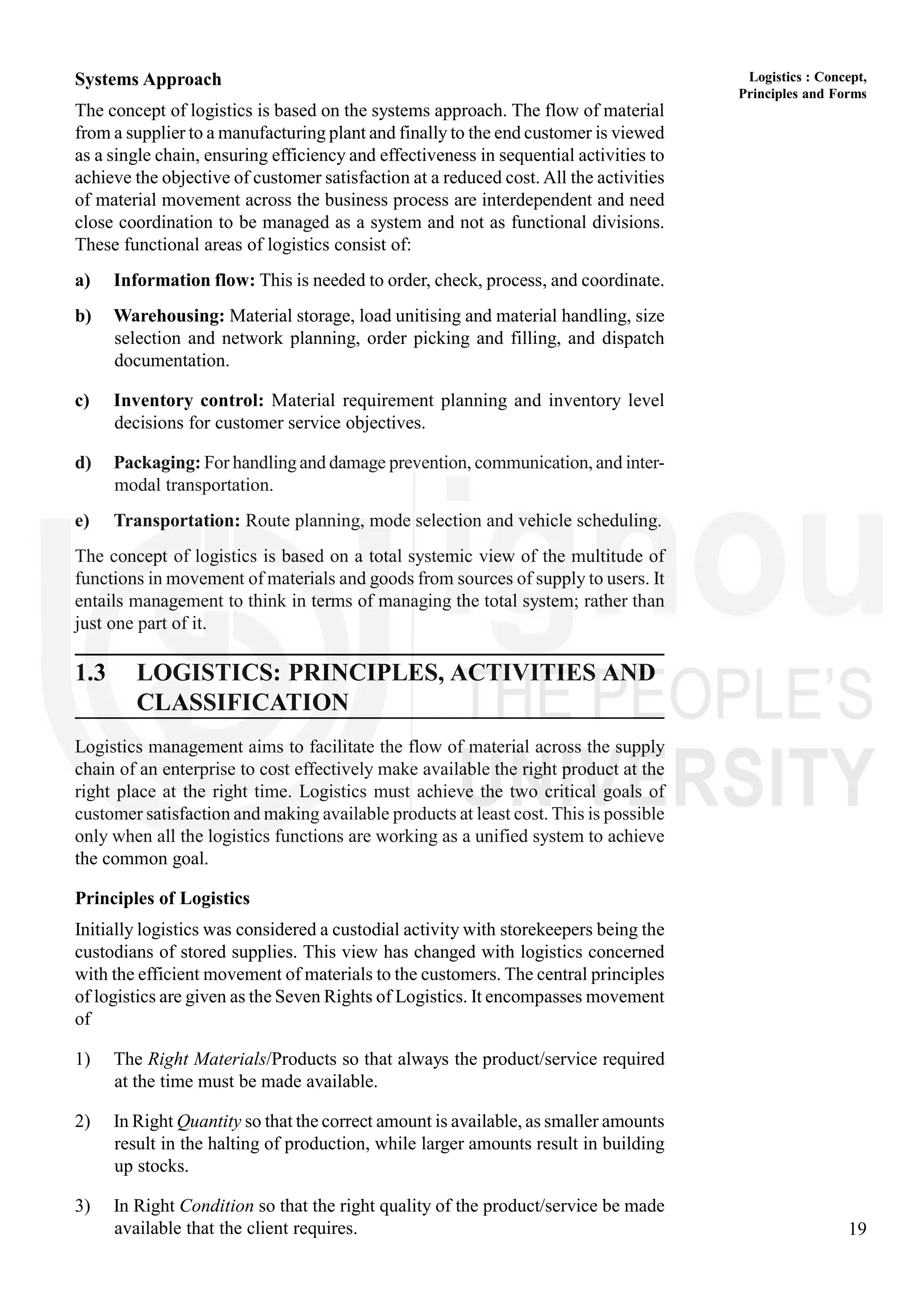 19
Logistics : Concept,
Principles and Forms
Systems Approach
The concept of logistics is based on the systems approach. The flow of material
from a supplier to a manufacturing plant and finally to the end customer is viewed
as a single chain, ensuring efficiency and effectiveness in sequential activities to
achieve the objective of customer satisfaction at a reduced cost. All the activities
of material movement across the business process are interdependent and need
close coordination to be managed as a system and not as functional divisions.
These functional areas of logistics consist of:
a) Information flow: This is needed to order, check, process, and coordinate.
b) Warehousing: Material storage, load unitising and material handling, size
selection and network planning, order picking and filling, and dispatch
documentation.
c) Inventory control: Material requirement planning and inventory level
decisions for customer service objectives.
d) Packaging: For handling and damage prevention, communication, and inter-
modal transportation.
e) Transportation: Route planning, mode selection and vehicle scheduling.
The concept of logistics is based on a total systemic view of the multitude of
functions in movement of materials and goods from sources of supply to users. It
entails management to think in terms of managing the total system; rather than
just one part of it.
1.3 LOGISTICS: PRINCIPLES, ACTIVITIES AND
CLASSIFICATION
Logistics management aims to facilitate the flow of material across the supply
chain of an enterprise to cost effectively make available the right product at the
right place at the right time. Logistics must achieve the two critical goals of
customer satisfaction and making available products at least cost. This is possible
only when all the logistics functions are working as a unified system to achieve
the common goal.
Principles of Logistics
Initially logistics was considered a custodial activity with storekeepers being the
custodians of stored supplies. This view has changed with logistics concerned
with the efficient movement of materials to the customers. The central principles
of logistics are given as the Seven Rights of Logistics. It encompasses movement
of
1) The Right Materials/Products so that always the product/service required
at the time must be made available.
2) In Right Quantity so that the correct amount is available, as smaller amounts
result in the halting of production, while larger amounts result in building
up stocks.
3) In Right Condition so that the right quality of the product/service be made
available that the client requires.
 