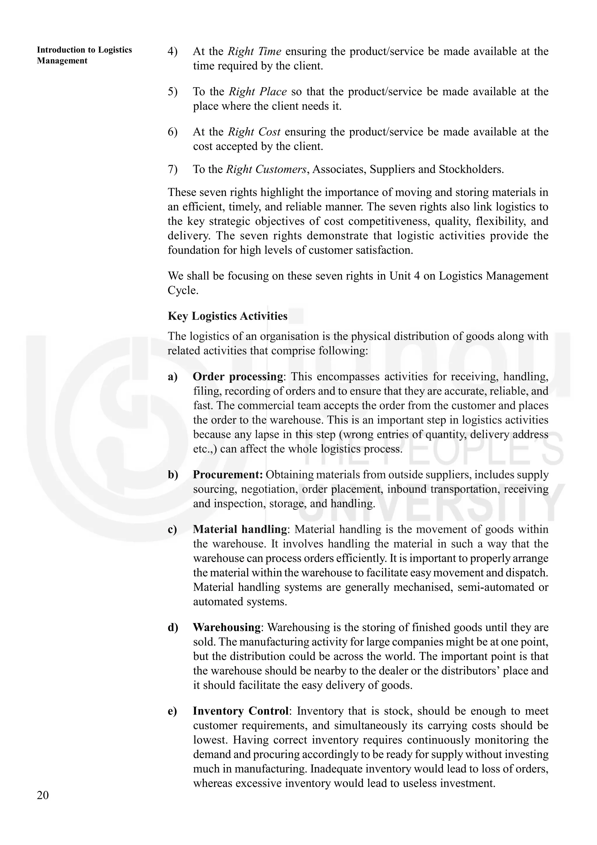 20
Introduction to Logistics
Management
4) At the Right Time ensuring the product/service be made available at the
time required by the client.
5) To the Right Place so that the product/service be made available at the
place where the client needs it.
6) At the Right Cost ensuring the product/service be made available at the
cost accepted by the client.
7) To the Right Customers, Associates, Suppliers and Stockholders.
These seven rights highlight the importance of moving and storing materials in
an efficient, timely, and reliable manner. The seven rights also link logistics to
the key strategic objectives of cost competitiveness, quality, flexibility, and
delivery. The seven rights demonstrate that logistic activities provide the
foundation for high levels of customer satisfaction.
We shall be focusing on these seven rights in Unit 4 on Logistics Management
Cycle.
Key Logistics Activities
The logistics of an organisation is the physical distribution of goods along with
related activities that comprise following:
a) Order processing: This encompasses activities for receiving, handling,
filing, recording of orders and to ensure that they are accurate, reliable, and
fast. The commercial team accepts the order from the customer and places
the order to the warehouse. This is an important step in logistics activities
because any lapse in this step (wrong entries of quantity, delivery address
etc.,) can affect the whole logistics process.
b) Procurement: Obtaining materials from outside suppliers, includes supply
sourcing, negotiation, order placement, inbound transportation, receiving
and inspection, storage, and handling.
c) Material handling: Material handling is the movement of goods within
the warehouse. It involves handling the material in such a way that the
warehouse can process orders efficiently. It is important to properly arrange
the material within the warehouse to facilitate easy movement and dispatch.
Material handling systems are generally mechanised, semi-automated or
automated systems.
d) Warehousing: Warehousing is the storing of finished goods until they are
sold. The manufacturing activity for large companies might be at one point,
but the distribution could be across the world. The important point is that
the warehouse should be nearby to the dealer or the distributors’ place and
it should facilitate the easy delivery of goods.
e) Inventory Control: Inventory that is stock, should be enough to meet
customer requirements, and simultaneously its carrying costs should be
lowest. Having correct inventory requires continuously monitoring the
demand and procuring accordingly to be ready for supply without investing
much in manufacturing. Inadequate inventory would lead to loss of orders,
whereas excessive inventory would lead to useless investment.
 