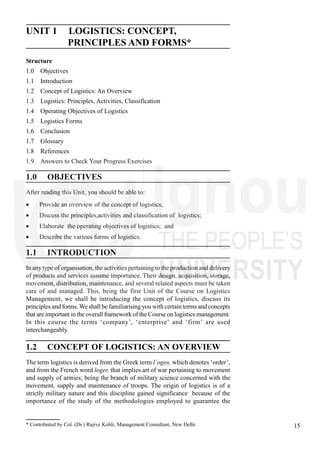 15
Logistics : Concept,
Principles and Forms
UNIT 1 LOGISTICS: CONCEPT,
PRINCIPLES AND FORMS*
Structure
1.0 Objectives
1.1 Introduction
1.2 Concept of Logistics: An Overview
1.3 Logistics: Principles, Activities, Classification
1.4 Operating Objectives of Logistics
1.5 Logistics Forms
1.6 Conclusion
1.7 Glossary
1.8 References
1.9 Answers to Check Your Progress Exercises
1.0 OBJECTIVES
After reading this Unit, you should be able to:
Provide an overview of the concept of logistics;
Discuss the principles,activities and classification of logistics;
Elaborate the operating objectives of logistics; and
Describe the various forms of logistics.
1.1 INTRODUCTION
In anytype of organisation, the activities pertaining to the production and delivery
of products and services assume importance. Their design, acquisition, storage,
movement, distribution, maintenance, and several related aspects must be taken
care of and managed. This, being the first Unit of the Course on Logistics
Management, we shall be introducing the concept of logistics, discuss its
principles and forms. We shall be familiarising you with certain terms and concepts
that are important in the overall framework of the Course on logistics management.
In this course the terms ‘company’, ‘enterprise’ and ‘firm’ are used
interchangeably.
1.2 CONCEPT OF LOGISTICS: AN OVERVIEW
The term logistics is derived from the Greek term l´ogos, which denotes ‘order’,
and from the French word loger, that implies art of war pertaining to movement
and supply of armies; being the branch of military science concerned with the
movement, supply and maintenance of troops. The origin of logistics is of a
strictly military nature and this discipline gained significance because of the
importance of the study of the methodologies employed to guarantee the
* Contributed by Col. (Dr.) Rajive Kohli, Management Consultant, New Delhi
 