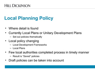 Local Planning Policy
• Where detail is found
• Currently Local Plans or Unitary Development Plans
– Set out policies thematically
• Local policy changing
– Local Development Frameworks
– Local Plans
• Few local authorities completed process in timely manner
– Result is “Saved” policies
• Draft policies can be taken into account
 
