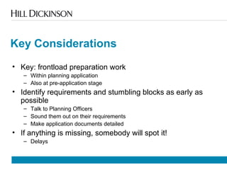 Key Considerations
• Key: frontload preparation work
– Within planning application
– Also at pre-application stage
• Identify requirements and stumbling blocks as early as
possible
– Talk to Planning Officers
– Sound them out on their requirements
– Make application documents detailed
• If anything is missing, somebody will spot it!
– Delays
 