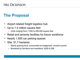 The Proposal
• Airport related freight logistics hub
• Up to 1.4 million square feet
– Units ranging from 7,500 to 200,000 square feet
• Retail and amenity facilities for future workforce
• Nearly 1,500 car parking spaces
• Site: 51.7 hectares
– Mainly grazing land, surrounded by hedgerows, contains ponds
– Bordered by farmland and woodland: SSSI & SBI
 