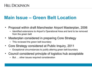 Main Issue – Green Belt Location
• Proposal within draft Manchester Airport Masterplan, 2006
– Identified extensions to Airport’s Operational Area and land to be removed
from the green belt
• Masterplan considered in preparing Core Strategy
– This reviewed the green belt boundary
• Core Strategy considered at Public Inquiry, 2011
– Exceptional circumstances to justify altering green belt boundary
• Council considered principle of logistics hub acceptable
– But … other issues required consideration
 