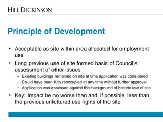 Principle of Development
• Acceptable as site within area allocated for employment
use
• Long previous use of site formed basis of Council’s
assessment of other issues
– Existing buildings remained on site at time application was considered
– Could have been fully reoccupied at any time without further approval
– Application was assessed against this background of historic use of site
• Key: Impact be no worse than and, if possible, less than
the previous unfettered use rights of the site
 