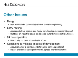 Other Issues
• Design
– New warehouses cumulatively smaller than existing building
• Lorry routing
– Access only from eastern side (away from housing development to west)
– Buildings on industrial estate act as noise buffer between traffic & houses
• 24 hour operation
– Historically, no controls over hours of use
• Conditions to mitigate impacts of development
– Acoustic barrier to be installed before units can be operational
– Details of external lighting submitted & agreed prior to installation
 