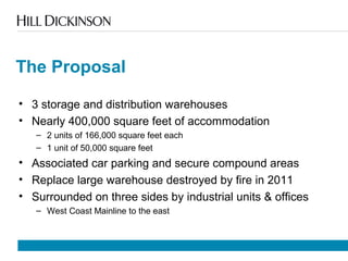 The Proposal
• 3 storage and distribution warehouses
• Nearly 400,000 square feet of accommodation
– 2 units of 166,000 square feet each
– 1 unit of 50,000 square feet
• Associated car parking and secure compound areas
• Replace large warehouse destroyed by fire in 2011
• Surrounded on three sides by industrial units & offices
– West Coast Mainline to the east
 