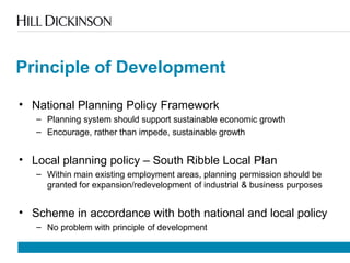 Principle of Development
• National Planning Policy Framework
– Planning system should support sustainable economic growth
– Encourage, rather than impede, sustainable growth
• Local planning policy – South Ribble Local Plan
– Within main existing employment areas, planning permission should be
granted for expansion/redevelopment of industrial & business purposes
• Scheme in accordance with both national and local policy
– No problem with principle of development
 