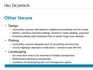 Other Issues
• Design
– Local policy requires well related to neighbouring buildings and the locality
– Modern, standard industrial buildings, finished in metal cladding, proposed
– Existing buildings within Business Park of similar height and materials
• Parking
– Local policy requires adequate level of car parking and servicing
– County Highways objected to initial plans – revised to deal with this
• Landscaping
– Six silver birch trees to be removed to facilitate development
– Replacement planting to compensate
– Conditions for landscaping plan and management regime
 