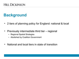 Background
• 2 tiers of planning policy for England: national & local
• Previously intermediate third tier – regional
– Regional Spatial Strategies
– Abolished by Coalition Government
• National and local tiers in state of transition
 