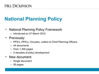 National Planning Policy
• National Planning Policy Framework
– Introduced on 27 March 2012
• Previously:
– PPS’s, PPG’s, Circulars, Letters to Chief Planning Officers
– 44 documents
– Over 1,300 pages
– 2 decades of policy development
• New document:
– Single document
– 59 pages
 