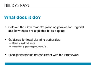 What does it do?
• Sets out the Government’s planning policies for England
and how these are expected to be applied
• Guidance for local planning authorities
– Drawing up local plans
– Determining planning applications
• Local plans should be consistent with the Framework
 