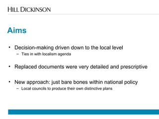 Aims
• Decision-making driven down to the local level
– Ties in with localism agenda
• Replaced documents were very detailed and prescriptive
• New approach: just bare bones within national policy
– Local councils to produce their own distinctive plans
 