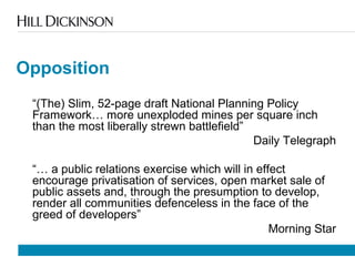 Opposition
“(The) Slim, 52-page draft National Planning Policy
Framework… more unexploded mines per square inch
than the most liberally strewn battlefield”
Daily Telegraph
“… a public relations exercise which will in effect
encourage privatisation of services, open market sale of
public assets and, through the presumption to develop,
render all communities defenceless in the face of the
greed of developers”
Morning Star
 