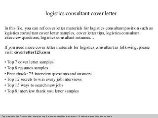 logistics consultant cover letter 
In this file, you can ref cover letter materials for logistics consultant position such as 
logistics consultant cover letter samples, cover letter tips, logistics consultant 
interview questions, logistics consultant resumes… 
If you need more cover letter materials for logistics consultant as following, please 
visit: coverletter123.com 
• Top 7 cover letter samples 
• Top 8 resumes samples 
• Free ebook: 75 interview questions and answers 
• Top 12 secrets to win every job interviews 
• Top 15 ways to search new jobs 
• Top 8 interview thank you letter samples 
Top materials: top 7 cover letter samples, top 8 Interview resumes samples, questions free and ebook: answers 75 – interview free download/ questions pdf and answers 
ppt file 
 