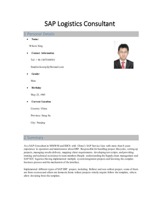 SAP Logistics Consultant
1 Personal Details
 Name:
Wilson Xing
 Contact information
Tel: + 86 13675108583
Email:wilsonxyl@Hotmail.com
 Gender
Man
 Birthday
May 23, 1985
 Current Location
Country: China
Province: Jiang Su
City: Nanjing
2 Summary
As a SAP Consultant in MMWM and SDCS with China’s SAP Service Line with more than 8 years
experience in operation and maintenance about ERP. Responsible for handling project lifecycles, setting up
projects, managing results delivery, mapping client requirements, developing test scripts, and providing
training and technical assistance to team members.Deeply understanding the Supply chain management and
SAP ECC logistics.Having implemented multiple systemintegration projects and knowing the complex
business process and the mechanism of the interface.
Implemented different types of SAP ERP project, including Rollout and non-rollout project, some of them
are from oversea and others are domestic.Some rollout projects strictly require follow the template, others
allow deviating from the template.
 