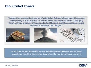 24 | DSV – June, 2016
DSV Control Towers
Transport is a complex business full of potential pit falls and almost everything can go
terribly wrong. It is an operation in the real world with large distances, challenging
terrain, extreme weather, language and cultural barriers, complex compliance issues,
theft and, sometimes, plain danger…
At DSV we do not claim that we can control all these factors, but we have
experience handling them when they arise. So you do not have to worry.
 