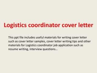 Logistics coordinator cover letter
This ppt file includes useful materials for writing cover letter
such as cover letter samples, cover letter writing tips and other
materials for Logistics coordinator job application such as
resume writing, interview questions…

 