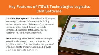 Key Features of ITSWS Technologies Logistics
CRM Software:
Customer Management: The software allows you
to manage customer information, including
contact details, order history, preferences, and
communication logs. It helps you build a
centralized customer database for better
customer relationship management.
Order Tracking: The CRM software enables you
to track and manage orders throughout the
logistics process. You can monitor the status of
orders, generate shipping labels, and provide
real-time updates to customers.
 