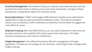 Inventory Management: The software helps you maintain accurate inventory records
and optimize stock levels. It allows you to track stock movements, manage multiple
warehouses, and generate reports on inventory levels.
Route Optimization: ITSWS Technologies CRM software includes route optimization
capabilities to help you plan and optimize delivery routes. This feature considers
factors such as distance, traffic conditions, and delivery time windows to suggest the
most efficient routes.
Shipment Tracking: With the CRM software, you can track shipments in real-time and
provide customers with updated information about their deliveries. This helps
improve transparency and customer satisfaction.
Freight Management: The software facilitates efficient management of freight
operations. It allows you to manage carrier contracts, track freight rates, and generate
freight invoices.
 