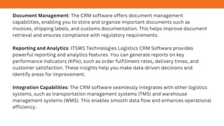 Document Management: The CRM software offers document management
capabilities, enabling you to store and organize important documents such as
invoices, shipping labels, and customs documentation. This helps improve document
retrieval and ensures compliance with regulatory requirements.
Reporting and Analytics: ITSWS Technologies Logistics CRM Software provides
powerful reporting and analytics features. You can generate reports on key
performance indicators (KPIs), such as order fulfillment rates, delivery times, and
customer satisfaction. These insights help you make data-driven decisions and
identify areas for improvement.
Integration Capabilities: The CRM software seamlessly integrates with other logistics
systems, such as transportation management systems (TMS) and warehouse
management systems (WMS). This enables smooth data flow and enhances operational
efficiency.
 