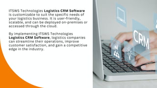 ITSWS Technologies Logistics CRM Software
is customizable to suit the specific needs of
your logistics business. It is user-friendly,
scalable, and can be deployed on-premises or
accessed through the cloud.
By implementing ITSWS Technologies
Logistics CRM Software, logistics companies
can streamline their operations, improve
customer satisfaction, and gain a competitive
edge in the industry.
 