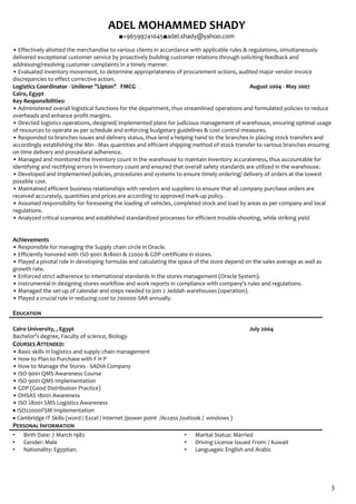 ADEL MOHAMMED SHADY
■+96599741045■adel.shady@yahoo.com
3
• Effectively allotted the merchandise to various clients in accordance with applicable rules & regulations, simultaneously
delivered exceptional customer service by proactively building customer relations through soliciting feedback and
addressing/resolving customer complaints in a timely manner.
• Evaluated inventory movement, to determine appropriateness of procurement actions, audited major vendor invoice
discrepancies to effect corrective action.
Logistics Coordinator - Unilever "Lipton" FMCG August 2004 - May 2007
Cairo, Egypt
Key Responsibilities:
• Administered overall logistical functions for the department, thus streamlined operations and formulated policies to reduce
overheads and enhance profit margins.
• Directed logistics operations, designed/ implemented plans for judicious management of warehouse, ensuring optimal usage
of resources to operate as per schedule and enforcing budgetary guidelines & cost control measures.
• Responded to branches issues and delivery status, thus lend a helping hand to the branches in placing stock transfers and
accordingly establishing the Min - Max quantities and efficient shipping method of stock transfer to various branches ensuring
on time delivery and procedural adherence.
• Managed and monitored the inventory count in the warehouse to maintain inventory accurateness, thus accountable for
identifying and rectifying errors in inventory count and ensured that overall safety standards are utilized in the warehouse.
• Developed and implemented policies, procedures and systems to ensure timely ordering/ delivery of orders at the lowest
possible cost.
• Maintained efficient business relationships with vendors and suppliers to ensure that all company purchase orders are
received accurately, quantities and prices are according to approved mark-up policy.
• Assumed responsibility for foreseeing the loading of vehicles, completed stock and load by areas as per company and local
regulations.
• Analyzed critical scenarios and established standardized processes for efficient trouble-shooting, while striking yield
Achievements
• Responsible for managing the Supply chain circle in Oracle.
• Efficiently honored with ISO 9001 &18001 & 22000 & GDP certificate in stores.
• Played a pivotal role in developing formulas and calculating the space of the store depend on the sales average as well as
growth rate.
• Enforced strict adherence to international standards in the stores management (Oracle System).
• Instrumental in designing stores workflow and work reports in compliance with company’s rules and regulations.
• Managed the set-up of calendar and steps needed to join 2 Jeddah warehouses (operation).
• Played a crucial role in reducing cost to 700000 SAR annually.
EDUCATION
Cairo University, , Egypt July 2004
Bachelor's degree, Faculty of science, Biology
COURSES ATTENDED:
• Basic skills in logistics and supply chain management
• How to Plan to Purchase with F H P
• How to Manage the Stores - SADIA Company
• ISO 9001 QMS Awareness Course
• ISO 9001 QMS Implementation
• GDP (Good Distribution Practice)
• OHSAS 18001 Awareness
• ISO 28001 SMS Logistics Awareness
• ISO22000FSM Implementation
• Cambridge IT Skills (word / Excel / internet /power point /Access /outlook / windows )
PERSONAL INFORMATION
• Birth Date: 7 March 1982
• Gender: Male
• Nationality: Egyptian.
• Marital Status: Married
• Driving License Issued From: / Kuwait
• Languages: English and Arabic
 