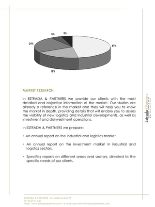 ESTRADA & PARTNERS - C/ Mallorca 245, 9º
Tlf. 93.215.16.50
Web : www.estradapartners.com / e-mail : barcelona@estradapartners.com
MARKET RESEARCH
In ESTRADA & PARTNERS we provide our clients with the most
detailed and objective information of the market. Our studies are
already a reference in the market and they will help you to know
the market in depth, providing details that will enable you to assess
the viability of new logistics and industrial developments, as well as
investment and disinvestment operations.
In ESTRADA & PARTNERS we prepare:
• An annual report on the industrial and logistics market.
• An annual report on the investment market in industrial and
logistics sectors.
• Specifics reports on different areas and sectors, directed to the
specific needs of our clients.
 
