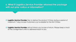 6. What if Logistics Service Provider returned the package 
with out prior notice or information? 
 Logistics Service Provider tries to deliver the product 3 times during a period of 
maximum 7 days incase Customer is not available for the first 2 times. 
 Logistics Service Provider will not inform you incase of return. Please keep a track 
of the consignment until it is delivered back to you. 
 