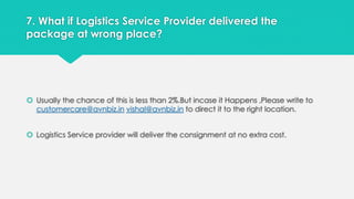 7. What if Logistics Service Provider delivered the 
package at wrong place? 
 Usually the chance of this is less than 2%.But incase it Happens ,Please write to 
customercare@avnbiz.in vishal@avnbiz.in to direct it to the right location. 
 Logistics Service provider will deliver the consignment at no extra cost. 
 