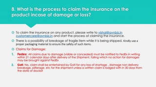 8. What is the process to claim the insurance on the 
product incase of damage or loss? 
 To claim the insurance on any product, please write to vishal@avnbiz.in 
customercare@avnbiz.in and start the process of claiming the insurance. 
 There is a possibility of breakage of fragile item while it is being shipped. Kindly use a 
proper packaging material to ensure the safety of such items. 
 Claims for Damage: 
1. Fedex: All claims due to damage (visible or concealed) must be notified to FedEx in writing 
within 21 calendar days after delivery of the Shipment, failing which no action for damages 
may be brought against FedEx 
2. Gati: No, claim shall be entertained by Gati for any loss of shortage , damage non delivery 
breakage, pilferage, etc for the shipment unless a written claim is lodged with in 30 days from 
the date of docket 
 