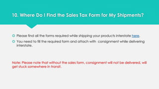 10. Where Do I Find the Sales Tax Form for My Shipments? 
 Please find all the forms required while shipping your products interstate here. 
 You need to fill the required form and attach with consignment while delivering 
interstate. 
Note: Please note that without the sales form, consignment will not be delivered, will 
get stuck somewhere in transit. 
 