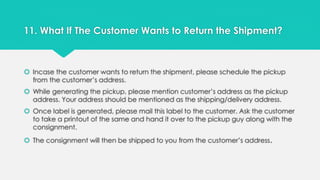 11. What If The Customer Wants to Return the Shipment? 
 Incase the customer wants to return the shipment, please schedule the pickup 
from the customer’s address. 
 While generating the pickup, please mention customer’s address as the pickup 
address. Your address should be mentioned as the shipping/delivery address. 
 Once label is generated, please mail this label to the customer. Ask the customer 
to take a printout of the same and hand it over to the pickup guy along with the 
consignment. 
 The consignment will then be shipped to you from the customer’s address. 
 
