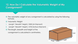 12. How Do I Calculate the Volumetric Weight of My 
Consignment? 
 The volumetric weight of any consignment is calculated by using the following 
formula. 
 Volumetric Weight 
1. (Length * Breadth* Height) / 5000 [Air Shipment] 
2. (Length * Breadth* Height) / 4750 [Surface Shipment] 
 The length, breadth and height of the 
consignment is calculated in centimeters. 
 