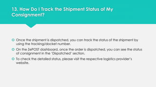 13. How Do I Track the Shipment Status of My 
Consignment? 
 Once the shipment is dispatched, you can track the status of the shipment by 
using the tracking/docket number. 
 On the ZePOST dashboard, once the order is dispatched, you can see the status 
of consignment in the ‘Dispatched’ section. 
 To check the detailed status, please visit the respective logistics provider’s 
website. 
 