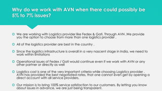 Why do we work with AVN when there could possibly be 
5% to 7% issues? 
 We are working with Logistics provider like Fedex & Gati. Through AVN ,We provide 
you the option to choose from more than one logistics provider . 
 All of the logistics provider are best in the country . 
 Since the logistics infrastructure is overall in a very nascent stage in India, we need to 
work within limitations 
 Operational issues of Fedex / Gati would continue even if we work with AVN or any 
other partner or directly as well 
 Logistics cost is one of the very important criteria while choosing Logistics provider . 
AVN has provided the best negotiated rates, that one cannot even get by opening a 
direct account with all service providers. 
 Our mission is to bring 100% service satisfaction to our customers. By letting you know 
about issues in advance, we are just being transparent. 
