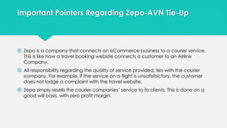 Important Pointers Regarding Zepo-AVN Tie-Up 
 Zepo is a company that connects an eCommerce business to a courier service. 
This is like how a travel booking website connects a customer to an Airline 
Company. 
 All responsibility regarding the quality of service provided, lies with the courier 
company. For example, if the service on a flight is unsatisfactory, the customer 
does not lodge a complaint with the travel website. 
 Zepo simply resells the courier companies’ service to its clients. This is done on a 
good will basis, with zero profit margin. 
 