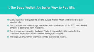 1. The Zepo Wallet: An Easier Way to Pay Bills 
 Every customer is required to create a Zepo Wallet, which will be used to pay 
logistics bills. 
 The customer has to recharge the wallet, with a minimum of Rs. 2000, and the bill 
amount is deducted from the same. 
 The amount recharged in the Zepo Wallet is completely refundable for the 
customer, if they wish to discontinue the logistics services. 
 This helps us ensure that seamless service is provided to you . 
 