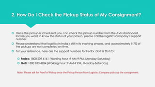 2. How Do I Check the Pickup Status of My Consignment? 
 Once the pickup is scheduled, you can check the pickup number from the AVN dashboard. 
Incase you want to know the status of your pickup, please call the logistics company’s support 
number. 
 Please understand that logistics in India is still in its evolving phases, and approximately 5-7% of 
the pickups are not completed on time. 
 For your reference, here are the support numbers for FedEx ,Gati & Dot Zot. 
 Fedex: 1800 209 6161 (Working hour :9 AM-9 PM, Monday-Saturday) 
 Gati: 1800 180 4284 (Working hour :9 AM-9 PM, Monday-Saturday) 
Note: Please ask for Proof of Pickup once the Pickup Person from Logistics Company picks up the consignment. 
 