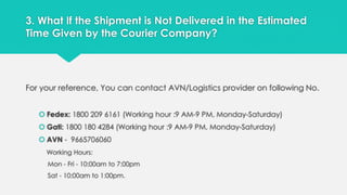 3. What If the Shipment is Not Delivered in the Estimated 
Time Given by the Courier Company? 
For your reference, You can contact AVN/Logistics provider on following No. 
 Fedex: 1800 209 6161 (Working hour :9 AM-9 PM, Monday-Saturday) 
 Gati: 1800 180 4284 (Working hour :9 AM-9 PM, Monday-Saturday) 
 AVN - 9665706060 
Working Hours: 
Mon - Fri - 10:00am to 7:00pm 
Sat - 10:00am to 1:00pm. 
 