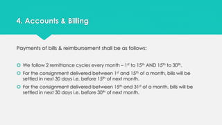4. Accounts & Billing 
Payments of bills & reimbursement shall be as follows: 
 We follow 2 remittance cycles every month – 1st to 15th AND 15th to 30th. 
 For the consignment delivered between 1st and 15th of a month, bills will be 
settled in next 30 days i.e. before 15th of next month. 
 For the consignment delivered between 15th and 31st of a month, bills will be 
settled in next 30 days i.e. before 30th of next month. 
 