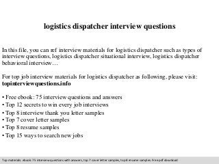 logistics dispatcher interview questions 
In this file, you can ref interview materials for logistics dispatcher such as types of 
interview questions, logistics dispatcher situational interview, logistics dispatcher 
behavioral interview… 
For top job interview materials for logistics dispatcher as following, please visit: 
topinterviewquestions.info 
• Free ebook: 75 interview questions and answers 
• Top 12 secrets to win every job interviews 
• Top 8 interview thank you letter samples 
• Top 7 cover letter samples 
• Top 8 resume samples 
• Top 15 ways to search new jobs 
Top materials: ebook: 75 interview questions with answers, top 7 cover letter samples, top 8 resume samples. Free pdf download 
 