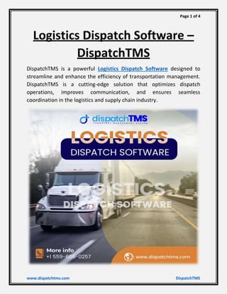 Page 1 of 4
www.dispatchtms.com DispatchTMS
Logistics Dispatch Software –
DispatchTMS
DispatchTMS is a powerful Logistics Dispatch Software designed to
streamline and enhance the efficiency of transportation management.
DispatchTMS is a cutting-edge solution that optimizes dispatch
operations, improves communication, and ensures seamless
coordination in the logistics and supply chain industry.
 