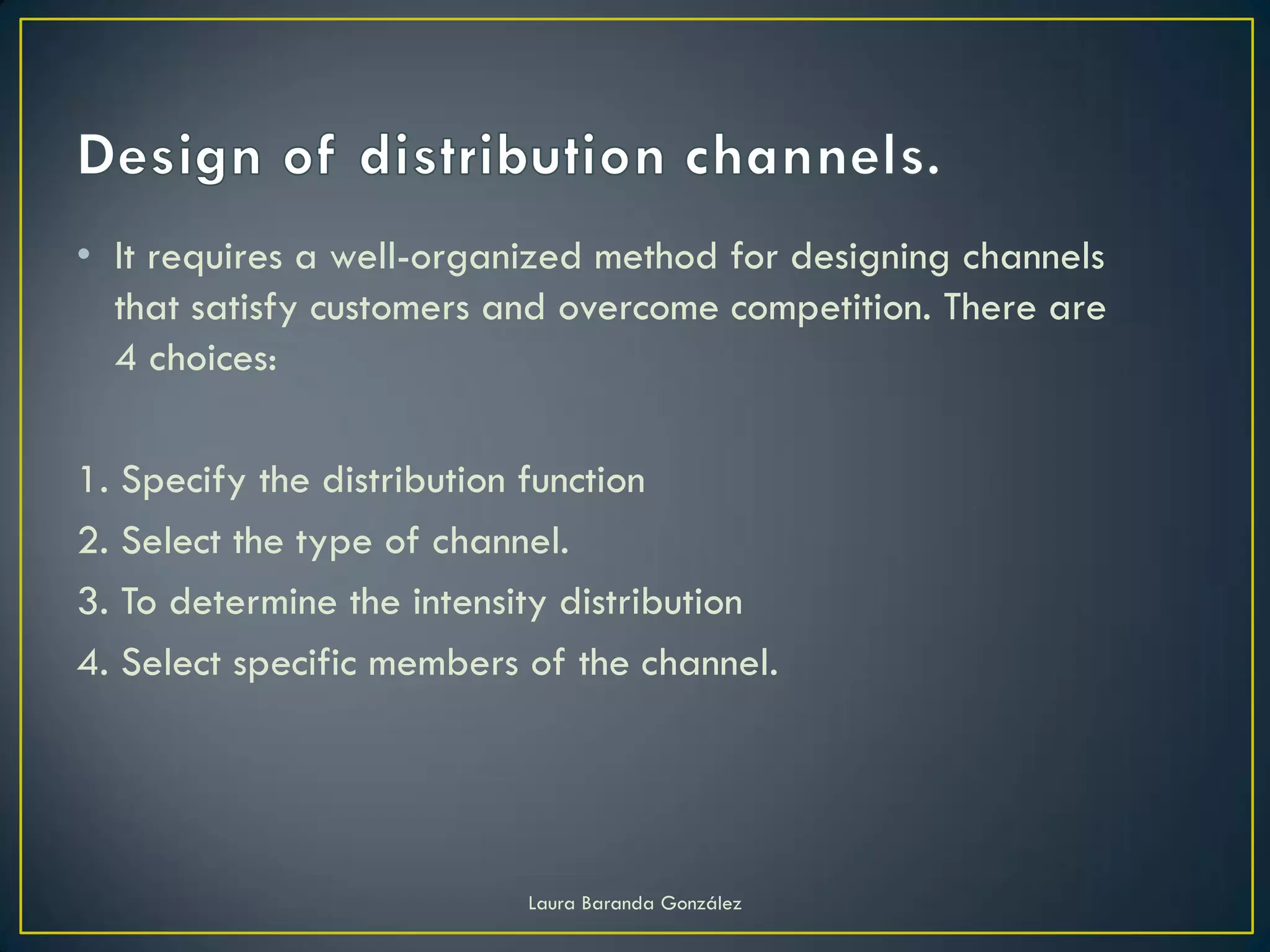• It requires a well-organized method for designing channels
  that satisfy customers and overcome competition. There are
  4 choices:

1. Specify the distribution function
2. Select the type of channel.
3. To determine the intensity distribution
4. Select specific members of the channel.




                           Laura Baranda González
 