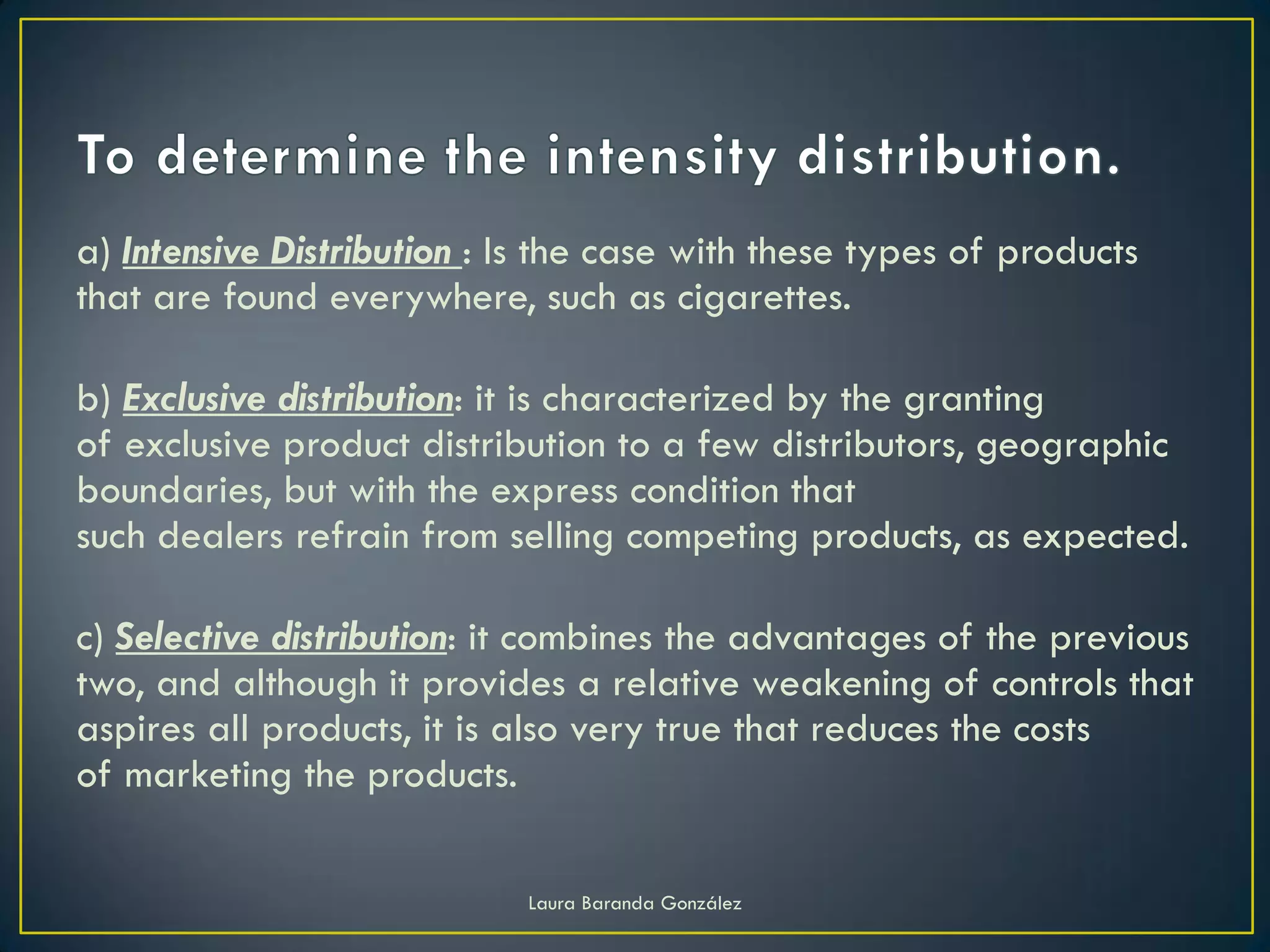 a) Intensive Distribution : Is the case with these types of products
that are found everywhere, such as cigarettes.

b) Exclusive distribution: it is characterized by the granting
of exclusive product distribution to a few distributors, geographic
boundaries, but with the express condition that
such dealers refrain from selling competing products, as expected.

c) Selective distribution: it combines the advantages of the previous
two, and although it provides a relative weakening of controls that
aspires all products, it is also very true that reduces the costs
of marketing the products.

                            Laura Baranda González
 