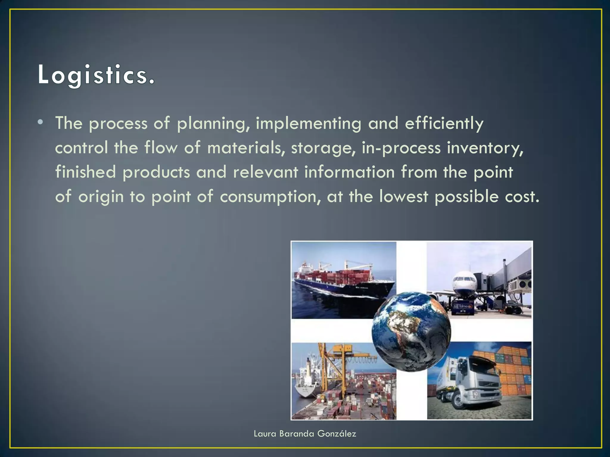 • The process of planning, implementing and efficiently
  control the flow of materials, storage, in-process inventory,
  finished products and relevant information from the point
  of origin to point of consumption, at the lowest possible cost.




                            Laura Baranda González
 
