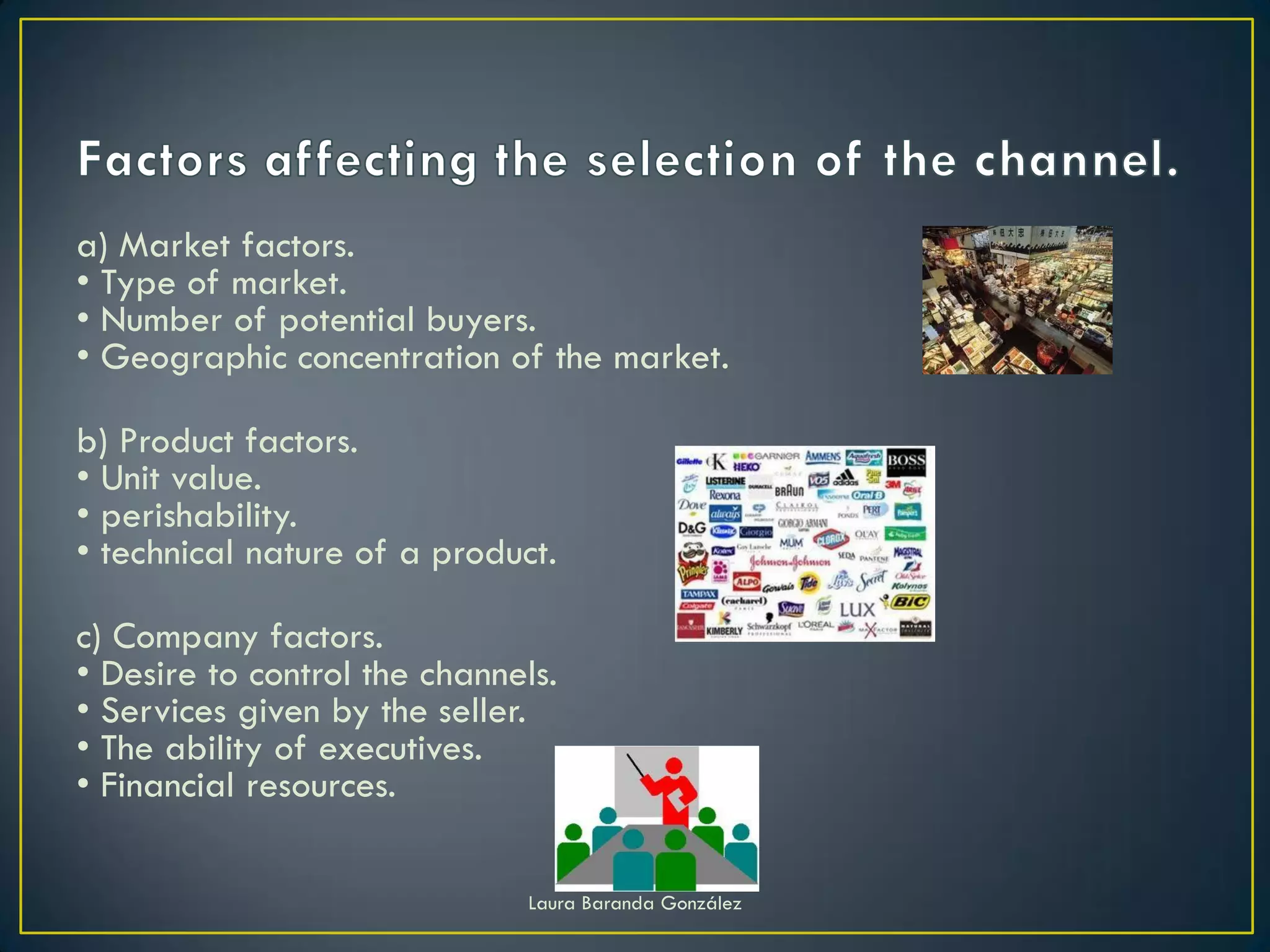 a) Market factors.
• Type of market.
• Number of potential buyers.
• Geographic concentration of the market.

b) Product factors.
• Unit value.
• perishability.
• technical nature of a product.

c) Company factors.
• Desire to control the channels.
• Services given by the seller.
• The ability of executives.
• Financial resources.

                              Laura Baranda González
 