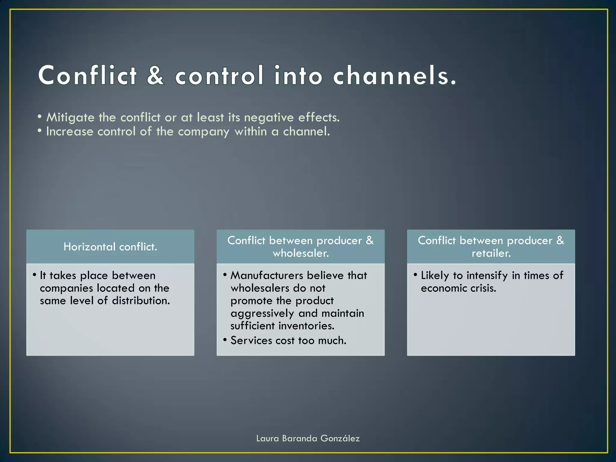 • Mitigate the conflict or at least its negative effects.
 • Increase control of the company within a channel.




      Horizontal conflict.          Conflict between producer &     Conflict between producer &
                                             wholesaler.                       retailer.
• It takes place between           • Manufacturers believe that    • Likely to intensify in times of
  companies located on the           wholesalers do not              economic crisis.
  same level of distribution.        promote the product
                                     aggressively and maintain
                                     sufficient inventories.
                                   • Services cost too much.




                                          Laura Baranda González
 
